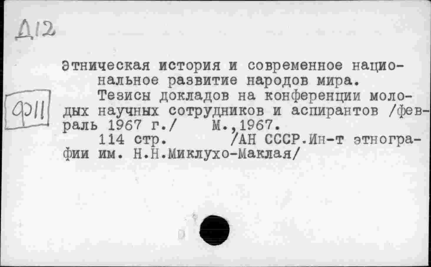 ﻿ди
PII
Этническая история и современное национальное развитие народов мира.
Тезисы докладов на конференции молодых научных сотрудников и аспирантов /фев раль 1967 г./	М.,1967.
114 стр. /АН СССР.Ин-т этнографии им. Н.Н.Миклухо-Маклая/